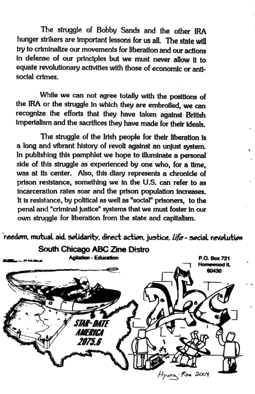 The struggle of Bobby Sands and the other IRA hunger strikers are Important lessons for us all. The state will try to criminalize our movements for liberation and our actions In defense of our principles but we must never allow It to equate revolutionary activities with those of economic or anti- socal crimes.  While we can not agree totally with the positions of the IRA or the struggle In which they are embrolled, we can recognize the efforts that they have taken against British Impertalism and the sacrifices they have made for thelr Ideals,  The struggle of the Irish people for their lberation Is a long and vibrant history of revolt against an unjust system. In publishing this pamphlet we hope to lluminate a personal side of this struggle as experienced by one who, for a time, was at Its center. Also, this dlary represents a chronicle of prison resistance, something we In the U.S. can refer to as Incarceration rates soar and the prison population Increases. Itis resistance, by poltical as well as "social" prisoners, to the penal and "criminal Justice” systems that we must foster In our own struggle for liberation from the state and capltalism.  ‘reedom, mutual aid, solidarity, direct action. justice, Life - social revolution  P.O.Box721  